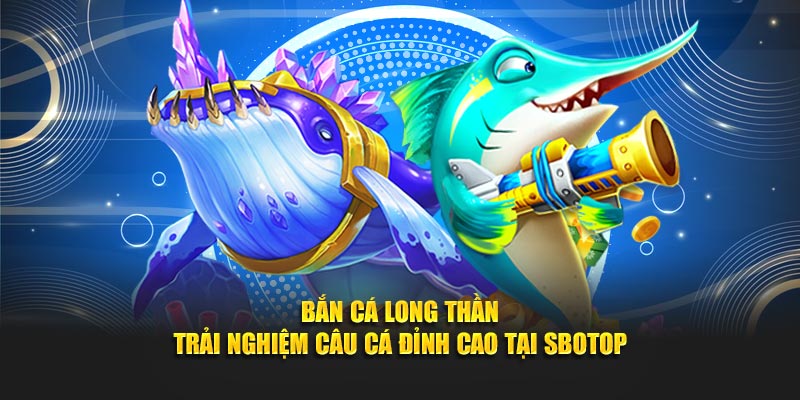 Bắn Cá Long Thần - Trải Nghiệm Câu Cá Đỉnh Cao Tại SBOTOP