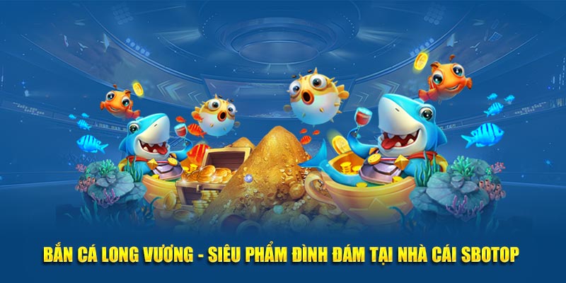 Bắn Cá Long Vương - Siêu Phẩm Đình Đám Tại Nhà Cái SBOTOP